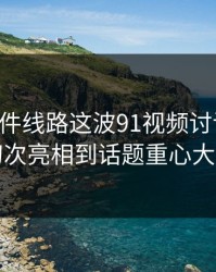 91大事件线路这波91视频讨论变革：从初次亮相到话题重心大转向