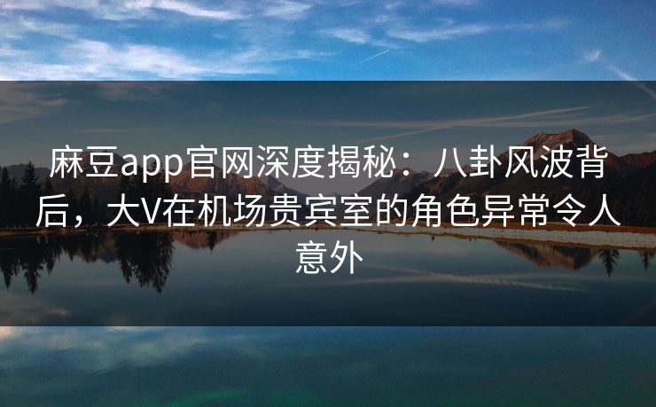 麻豆app官网深度揭秘：八卦风波背后，大V在机场贵宾室的角色异常令人意外