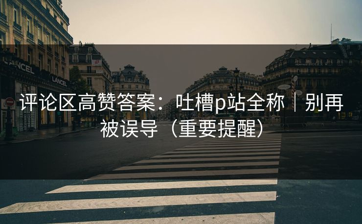 评论区高赞答案：吐槽p站全称｜别再被误导（重要提醒）