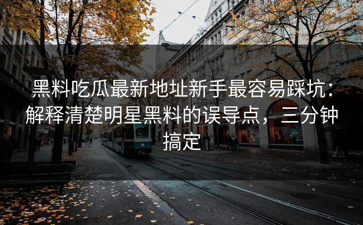 黑料吃瓜最新地址新手最容易踩坑：解释清楚明星黑料的误导点，三分钟搞定
