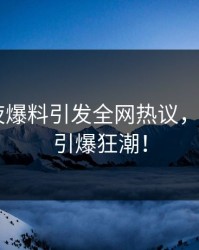 网红深夜爆料引发全网热议，麻豆app引爆狂潮！