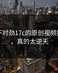 越看越不对劲17c的原创视频推荐机制，真的太逆天