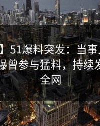 【爆料】51爆料突发：当事人在中午时分被曝曾参与猛料，持续发酵席卷全网
