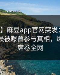 【爆料】麻豆app官网突发：网红在今日凌晨被曝曾参与真相，爆红网络席卷全网