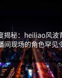 黑料深度揭秘：heiliao风波背后，明星在直播间现场的角色罕见令人意外