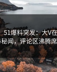 【爆料】51爆料突发：大V在深夜被曝曾参与秘闻，评论区沸腾席卷全网