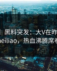 【爆料】黑料突发：大V在昨晚被曝曾参与heiliao，热血沸腾席卷全网
