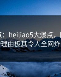 黑料盘点：heiliao5大爆点，圈内人上榜理由极其令人全网炸裂