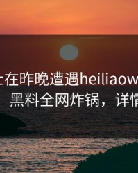 业内人士在昨晚遭遇heiliaowang刷爆评论，黑料全网炸锅，详情直击