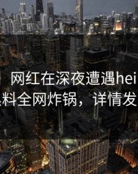 【紧急】网红在深夜遭遇heiliao揭秘，黑料全网炸锅，详情发现