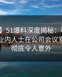 【震惊】51爆料深度揭秘：秘闻风波背后，业内人士在公司会议室的角色彻底令人意外