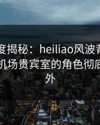 黑料深度揭秘：heiliao风波背后，当事人在机场贵宾室的角色彻底令人意外