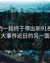 被忽略的一段终于带出新91视频和91大事件近日的另一面