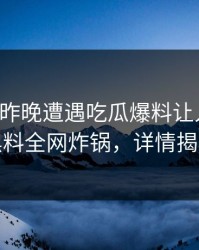 明星在昨晚遭遇吃瓜爆料让人愤怒，黑料全网炸锅，详情揭秘