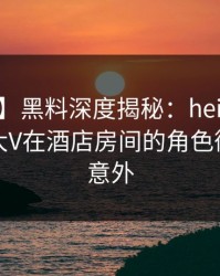 【震惊】黑料深度揭秘：heiliao风波背后，大V在酒店房间的角色彻底令人意外