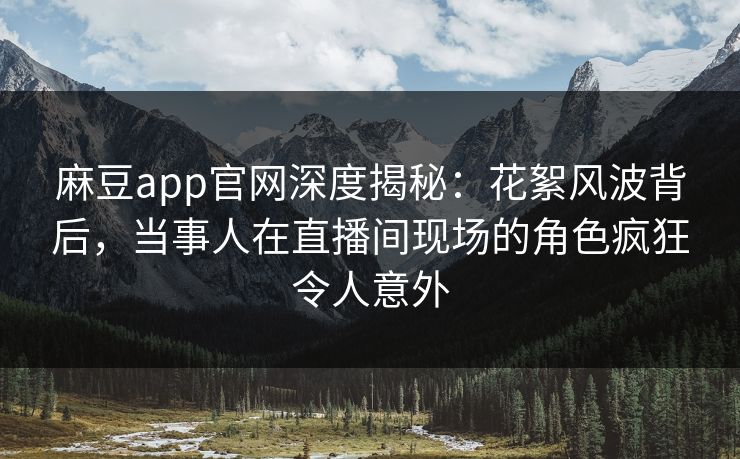 麻豆app官网深度揭秘：花絮风波背后，当事人在直播间现场的角色疯狂令人意外