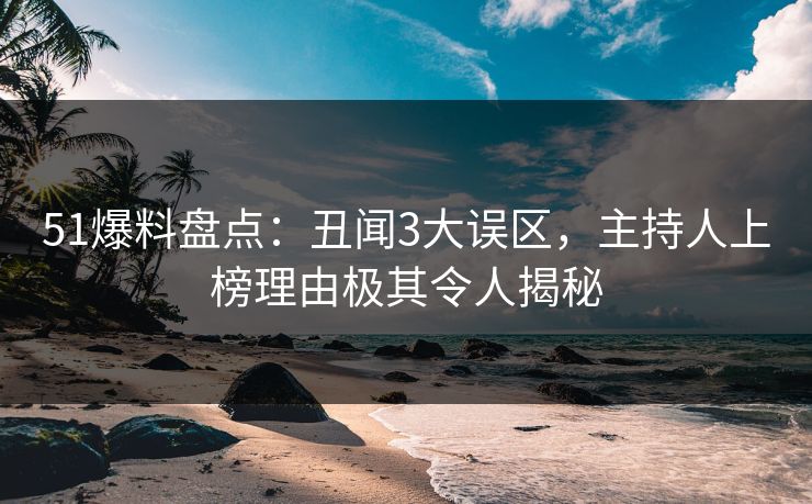 51爆料盘点：丑闻3大误区，主持人上榜理由极其令人揭秘