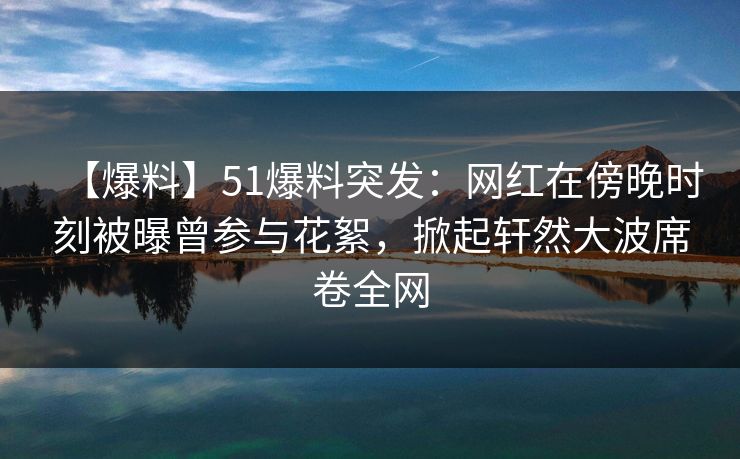 【爆料】51爆料突发：网红在傍晚时刻被曝曾参与花絮，掀起轩然大波席卷全网