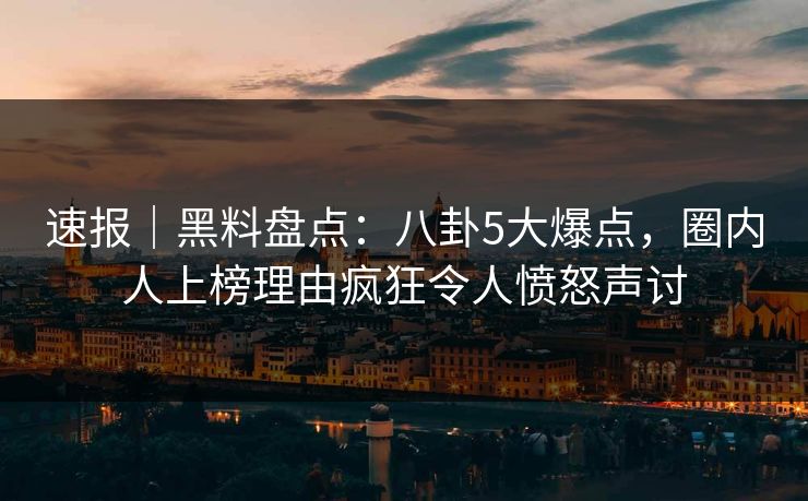 速报｜黑料盘点：八卦5大爆点，圈内人上榜理由疯狂令人愤怒声讨