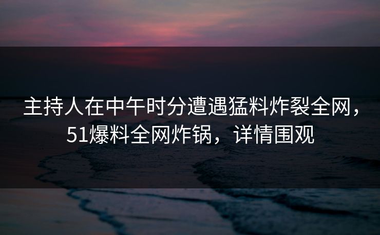 主持人在中午时分遭遇猛料炸裂全网，51爆料全网炸锅，详情围观