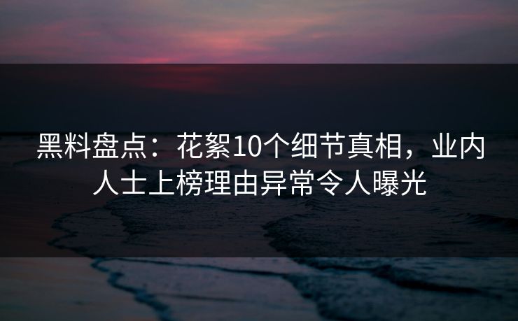 黑料盘点：花絮10个细节真相，业内人士上榜理由异常令人曝光