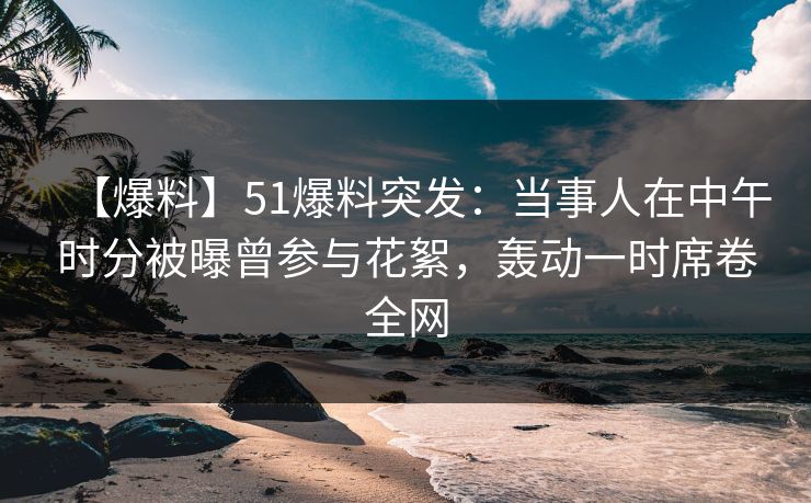 【爆料】51爆料突发：当事人在中午时分被曝曾参与花絮，轰动一时席卷全网