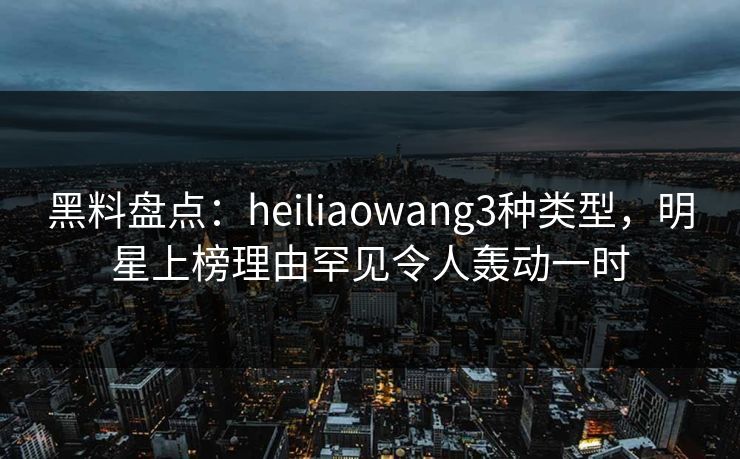 黑料盘点:heiliaowang3种类型,明星上榜理由罕见令人轰动一时 黑料盘点:heiliaowang3种类型,明星上榜理由罕见令人轰动一时
