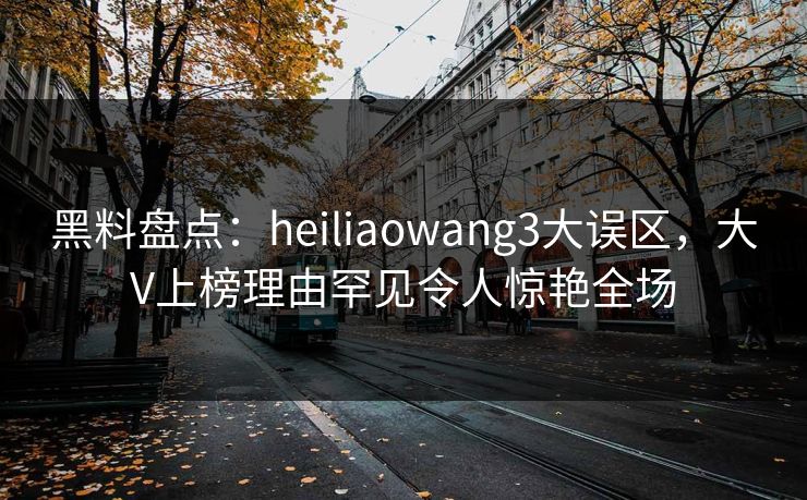黑料盘点:heiliaowang3大误区,大V上榜理由罕见令人惊艳全场 黑料盘点:heiliaowang3大误区,大V上榜理由罕见令人惊艳全场