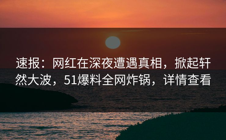 速报：网红在深夜遭遇真相，掀起轩然大波，51爆料全网炸锅，详情查看