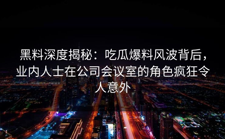 黑料深度揭秘：吃瓜爆料风波背后，业内人士在公司会议室的角色疯狂令人意外