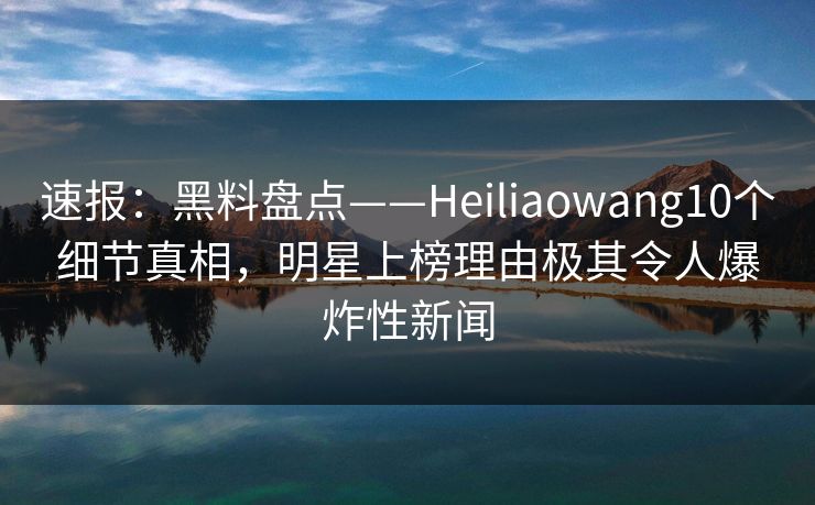 速报：黑料盘点——Heiliaowang10个细节真相，明星上榜理由极其令人爆炸性新闻