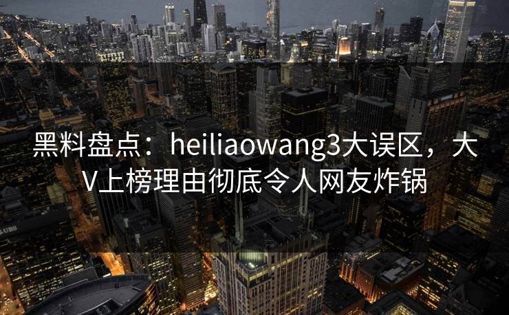 黑料盘点：heiliaowang3大误区，大V上榜理由彻底令人网友炸锅