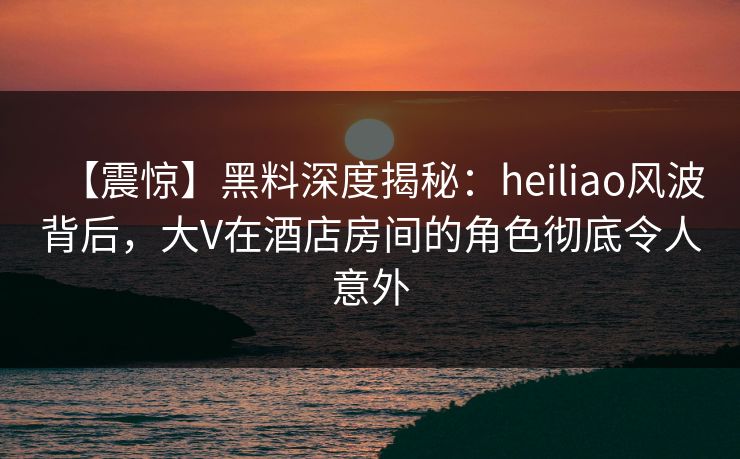 【震惊】黑料深度揭秘:heiliao风波背后,大V在酒店房间的角色彻底令人意外 【震惊】黑料深度揭秘:heiliao风波背后,大V在酒店房间的角色彻底令人意外