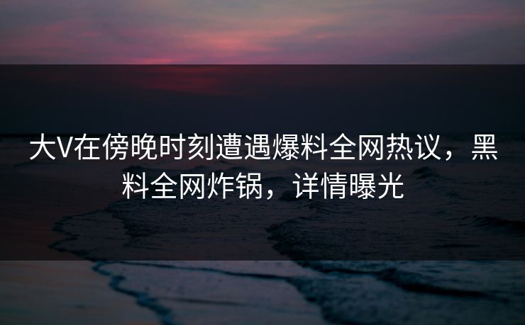 大V在傍晚时刻遭遇爆料全网热议，黑料全网炸锅，详情曝光