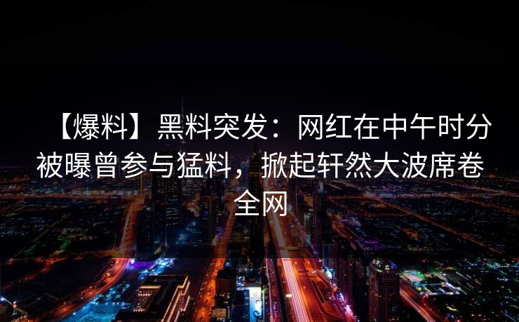 【爆料】黑料突发:网红在中午时分被曝曾参与猛料,掀起轩然大波席卷全网 【爆料】黑料突发:网红在中午时分被曝曾参与猛料,掀起轩然大波席卷全网