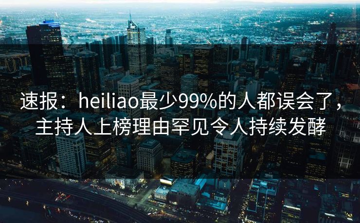 速报：heiliao最少99%的人都误会了，主持人上榜理由罕见令人持续发酵