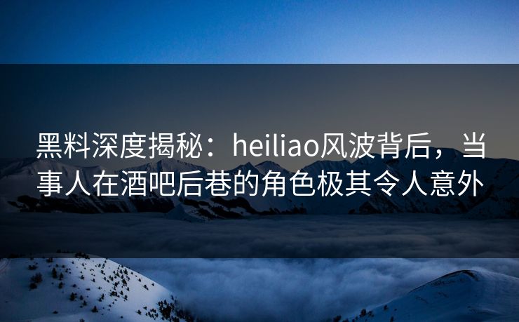 黑料深度揭秘：heiliao风波背后，当事人在酒吧后巷的角色极其令人意外