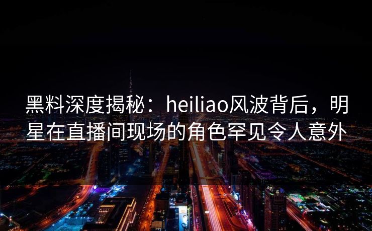 黑料深度揭秘:heiliao风波背后,明星在直播间现场的角色罕见令人意外 黑料深度揭秘:heiliao风波背后,明星在直播间现场的角色罕见令人意外