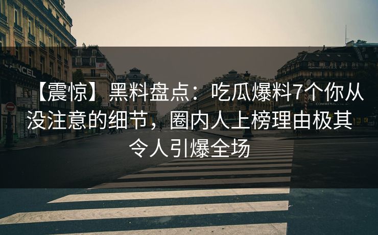 【震惊】黑料盘点:吃瓜爆料7个你从没注意的细节,圈内人上榜理由极其令人引爆全场 【震惊】黑料盘点:吃瓜爆料7个你从没注意的细节,圈内人上榜理由极其令人引爆全场