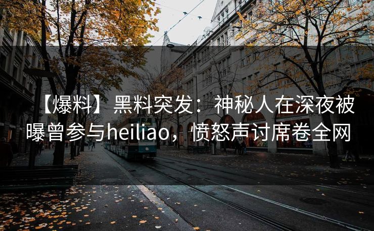 【爆料】黑料突发:神秘人在深夜被曝曾参与heiliao,愤怒声讨席卷全网 【爆料】黑料突发:神秘人在深夜被曝曾参与heiliao,愤怒声讨席卷全网