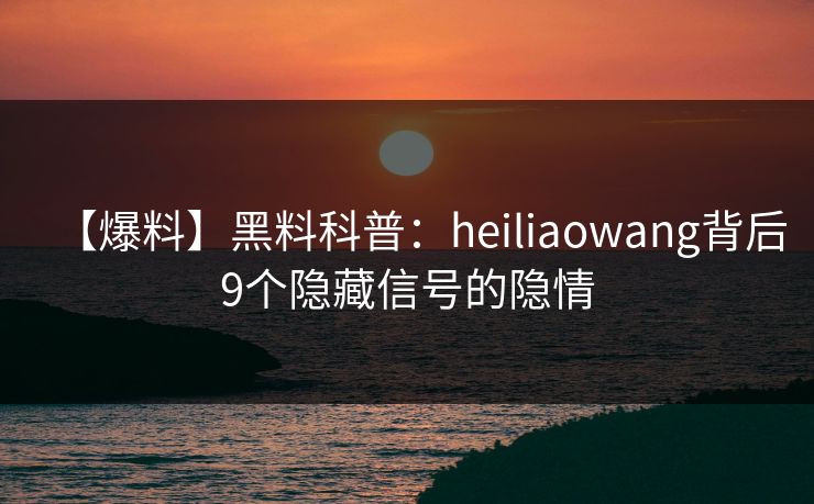 【爆料】黑料科普：heiliaowang背后9个隐藏信号的隐情