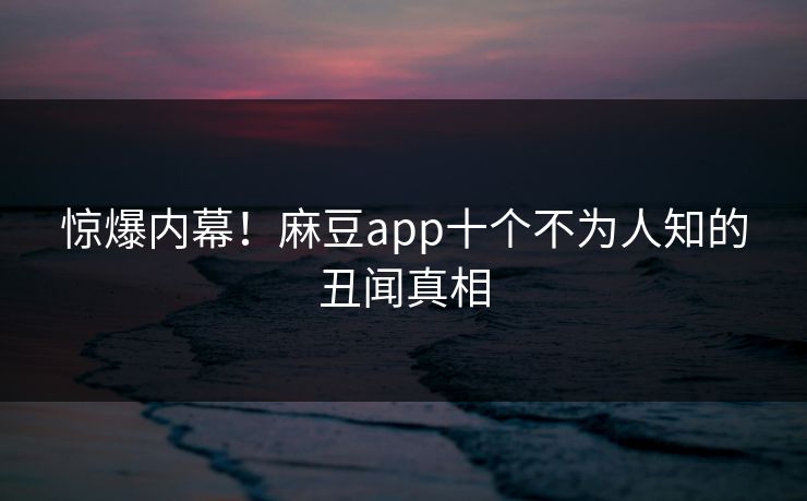 惊爆内幕！麻豆app十个不为人知的丑闻真相
