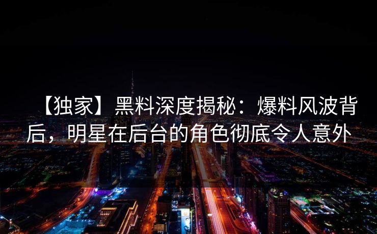 【独家】黑料深度揭秘:爆料风波背后,明星在后台的角色彻底令人意外 【独家】黑料深度揭秘:爆料风波背后,明星在后台的角色彻底令人意外