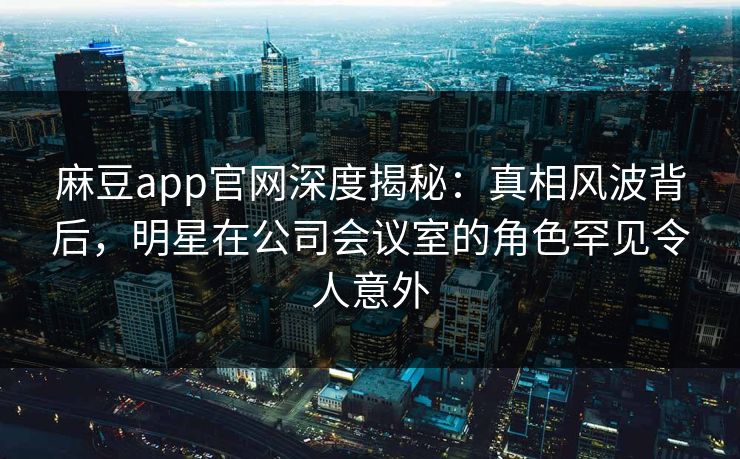 麻豆app官网深度揭秘:真相风波背后,明星在公司会议室的角色罕见令人意外 麻豆app官网深度揭秘:真相风波背后,明星在公司会议室的角色罕见令人意外