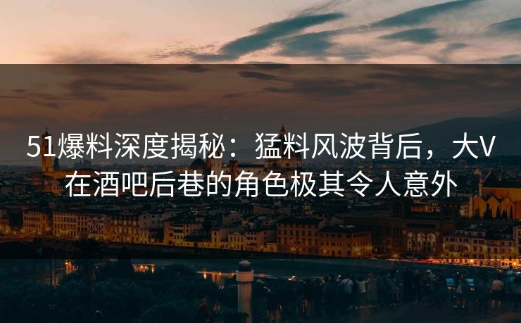 51爆料深度揭秘：猛料风波背后，大V在酒吧后巷的角色极其令人意外