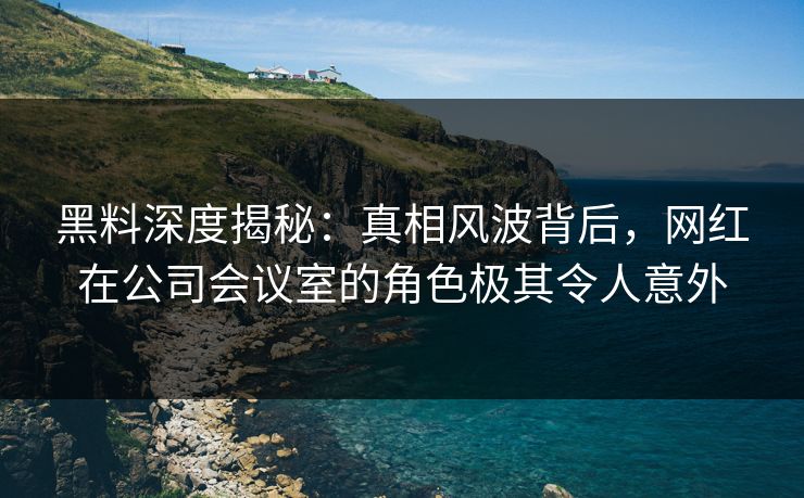 黑料深度揭秘:真相风波背后,网红在公司会议室的角色极其令人意外 黑料深度揭秘:真相风波背后,网红在公司会议室的角色极其令人意外