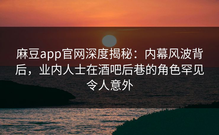 麻豆app官网深度揭秘:内幕风波背后,业内人士在酒吧后巷的角色罕见令人意外 麻豆app官网深度揭秘:内幕风波背后,业内人士在酒吧后巷的角色罕见令人意外