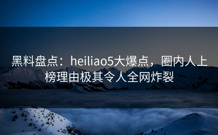 黑料盘点：heiliao5大爆点，圈内人上榜理由极其令人全网炸裂