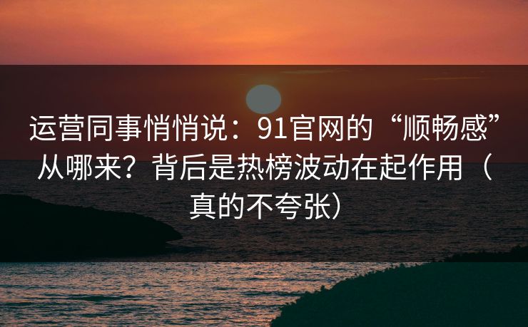运营同事悄悄说：91官网的“顺畅感”从哪来？背后是热榜波动在起作用（真的不夸张）