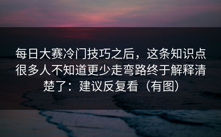 每日大赛冷门技巧之后，这条知识点很多人不知道更少走弯路终于解释清楚了：建议反复看（有图）